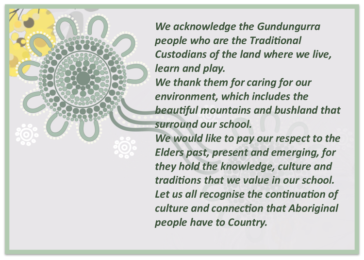 Image of acknowledgement of country. We acknowledge the Gundungurra people who are the Traditional Custodians of the land where we live, learn and play. We thank them for caring for our environment, which includes the beautiful mountains and bushland that surround our school. We would like to pay our respect to the Elders past, present and emerging, for they hold the knowledge, culture and traditions that we value in our school. Let us all recognise the continuation of culture and connection that Aboriginal people have to Country.
